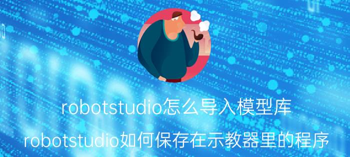 robotstudio怎么导入模型库 robotstudio如何保存在示教器里的程序？